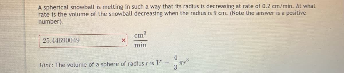 A spherical snowball is melting in such a way that its radius is decreasing at rate of 0.2 cm/min. At what
rate is the volume of the snowball decreasing when the radius is 9 cm. (Note the answer is a positive
number).
cm
25.44690049
min
Hint: The volume of a sphere of radiusr is V =
4 3
