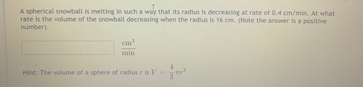 A spherical snowball is melting in such a way that its radius is decreasing at rate of 0.4 cm/min. At what
rate is the volume of the snowball decreasing when the radius is 16 cm. (Note the answer is a positive
number).
cm3
min
4.
Hint: The volume of a sphere of radius r is V
3 T
