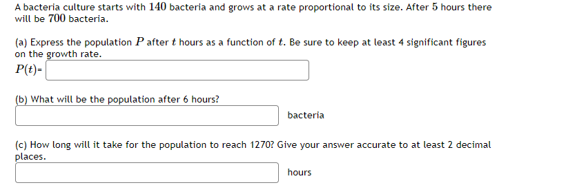 A bacteria culture starts with 140 bacteria and grows at a rate proportional to its size. After 5 hours there
will be 700 bacteria.
(a) Express the population P after t hours as a function of t. Be sure to keep at least 4 significant figures
on the growth rate.
P(t)=
(b) What will be the population after 6 hours?
bacteria
(c) How long will it take for the population to reach 1270? Give your answer accurate to at least 2 decimal
places.
hours
