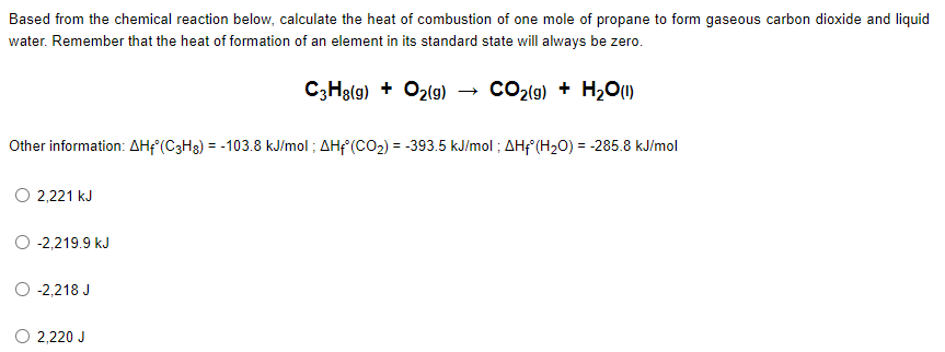 Based from the chemical reaction below, calculate the heat of combustion of one mole of propane to form gaseous carbon dioxide and liquid
water. Remember that the heat of formation of an element in its standard state will always be zero.
C3H8(g) + O2(g) → CO₂(g) + H₂O (1)
Other information: AHf (C3H8) = -103.8 kJ/mol; AHf (CO₂) = -393.5 kJ/mol; AHf (H₂O) = -285.8 kJ/mol
2,221 kJ
O -2,219.9 kJ
-2,218 J
O 2,220 J