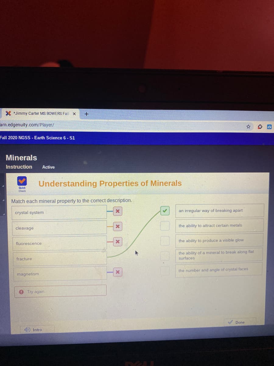 X *Jimmy Carter MS BOWERS Fall x
arn.edgenuity.com/Player/
Fall 2020 NGSS - Earth Science 6 - S1
Minerals
Instruction
Active
Understanding Properties of Minerals
Quick
Check
Match each mineral property to the correct description.
crystal system
an irregular way of breaking apart
the ability to attract certain metals
cleavage
the ability to produce a visible glow
fluorescence
the ability of a mineral to break along flat
fracture
surfaces
the number and angle of crystal faces
magnetism
O Try again.
Done
Intro
