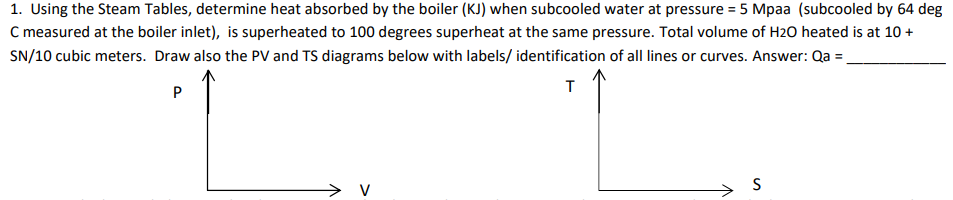 1. Using the Steam Tables, determine heat absorbed by the boiler (KJ) when subcooled water at pressure = 5 Mpaa (subcooled by 64 deg
C measured at the boiler inlet), is superheated to 100 degrees superheat at the same pressure. Total volume of H2O heated is at 10 +
SN/10 cubic meters. Draw also the PV and TS diagrams below with labels/ identification of all lines or curves. Answer: Qa =.
т
