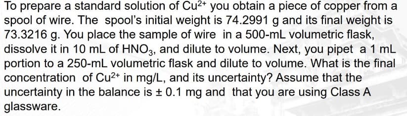 To prepare a standard solution of Cu²+ you obtain a piece of copper from a
spool of wire. The spool's initial weight is 74.2991 g and its final weight is
73.3216 g. You place the sample of wire in a 500-mL volumetric flask,
dissolve it in 10 mL of HNO3, and dilute to volume. Next, you pipet a 1 mL
portion to a 250-mL volumetric flask and dilute to volume. What is the final
concentration of Cu²+ in mg/L, and its uncertainty? Assume that the
uncertainty in the balance is ± 0.1 mg and that you are using Class A
glassware.