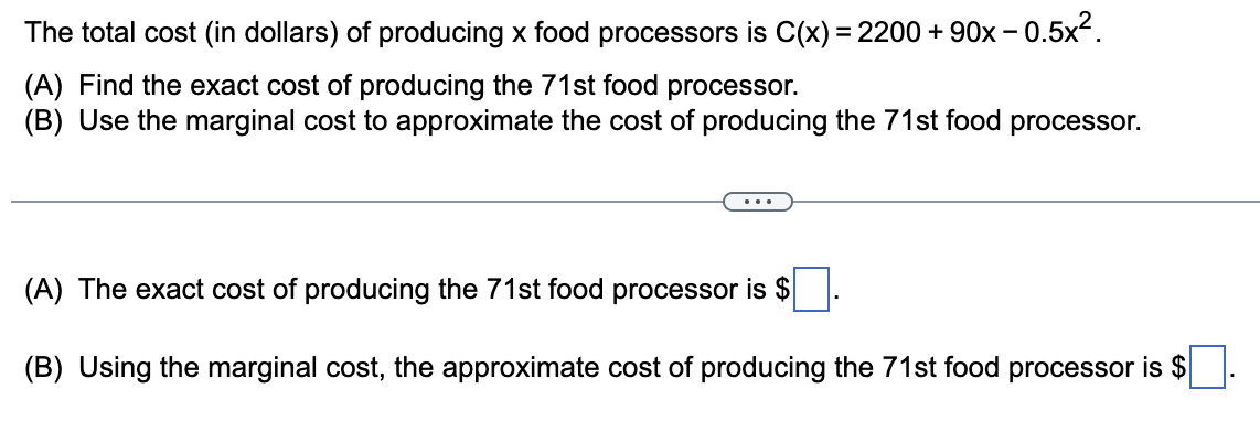 The total cost (in dollars) of producing x food processors is C(x) = 2200 + 90x−0.5x².
(A) Find the exact cost of producing the 71st food processor.
(B) Use the marginal cost to approximate the cost of producing the 71st food processor.
(A) The exact cost of producing the 71st food processor is $
(B) Using the marginal cost, the approximate cost of producing the 71st food processor is $