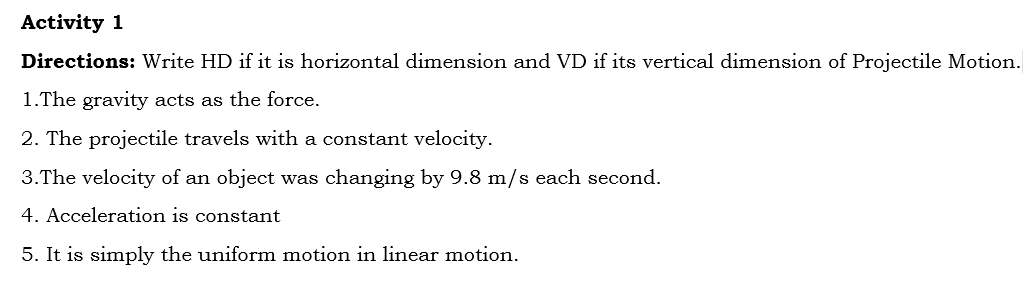 Activity 1
Directions: Write HD if it is horizontal dimension and VD if its vertical dimension of Projectile Motion.
1.The gravity acts as the force.
2. The projectile travels with a constant velocity.
3.The velocity of an object was changing by 9.8 m/s each second.
4. Acceleration is constant
5. It is simply the uniform motion in linear motion.
