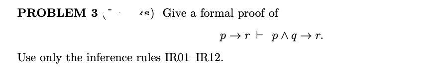 PROBLEM 3
es) Give a formal proof of
p→r F p^q → r.
Use only the inference rules IR01-IR12.
