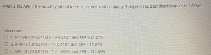 What is the APR if the monthly rate of interest a credit card company charges on outstanding balances is 1.62%?
Select one:
O a. APR =(1.0162)^12) -1 = 0.2127, and APR = 21.27%
O b. APR = ((1.0162)^7) - 1 = 0.1191, and APR = 11.91%
O C. APR =((1.0162)^52) - 1 = 1.3063, and APR = 130.63%
