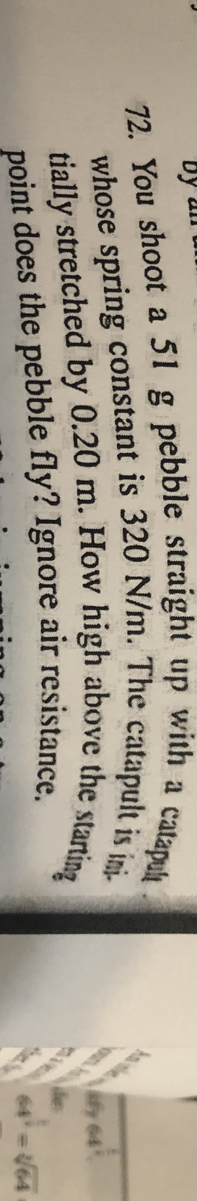 oun An
by
with
a
catapuh
72. You shoot a 51 g pebble straight up
tially stretched by 0.20 m. How high above the sto
point does the pebble fly? Ignore air resistance.
fy 64
de:
64 V64
