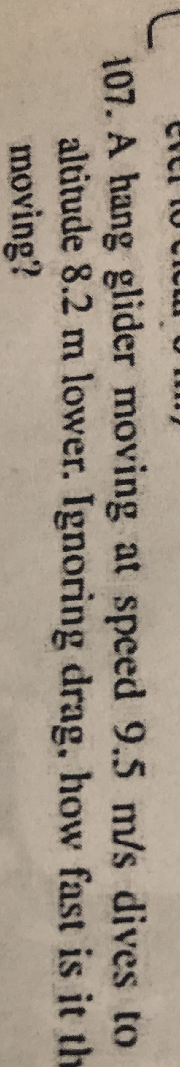 107. A hang glider moving at speed 9.5 m/s dives to
altitude 8.2 m lower. Ignoring drag, how fast is it th
moving?

