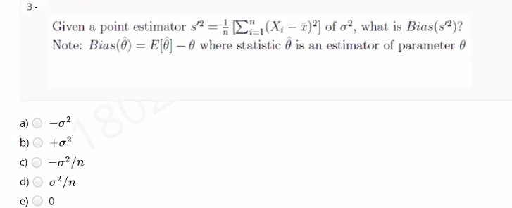 3-
Given a point estimator s2 = E, (X; – 1)²] of o?, what is Bias(s?)?
Note: Bias(0) = E[®] – 0 where statistic 0 is an estimator of parameter 0
180
a)
-02
b)
+o?
c) O -o?/n
o2/n
