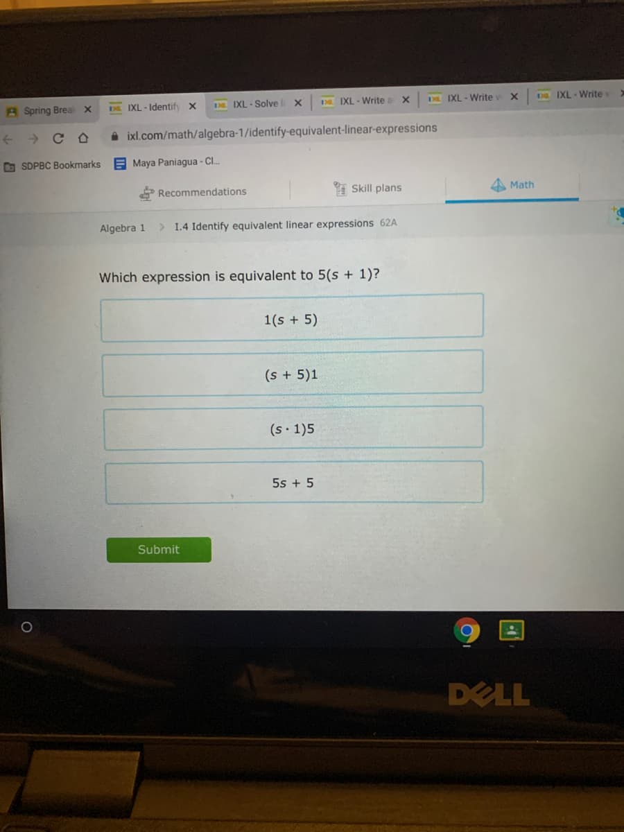 A Spring Breal x
DL. IXL-Identify x
3. IXL - Solve
D IXL - Write a x
D IXL - Write
D IXL - Write >
A ixl.com/math/algebra-1/identify-equivalent-linear-expressions
O SDPBC Bookmarks
E Maya Paniagua - CI.
Recommendations
Skill plans
A Math
Algebra 1
> 1.4 Identify equivalent linear expressions 62A
Which expression is equivalent to 5(s + 1)?
1(s + 5)
(s +5)1
(s 1)5
5s + 5
Submit
DELL
