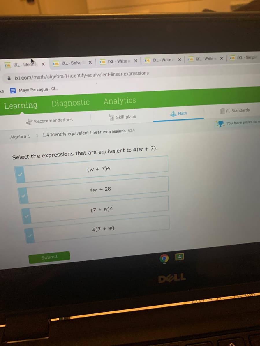 DL. IXL-Identify x
3 IXL - Solve
DE IXL - Write a X
D IXL - Write
DL IXL-Writev
D IXL-Simpl
A ixl.com/math/algebra-1/identify-equivalent-linear-expressions
KS
E Maya Paniagua - C.
Learning
Diagnostic
Analytics
Recommendations
I Skill plans
4 Math
FL Standards
Algebra 1
> 1.4 Identify equivalent linear expressions 62A
You have prizes to re
Select the expressions that are equivalent to 4(w + 7).
(w + 7)4
4w + 28
(7 + w)4
4(7 + w)
Submit
DELL
