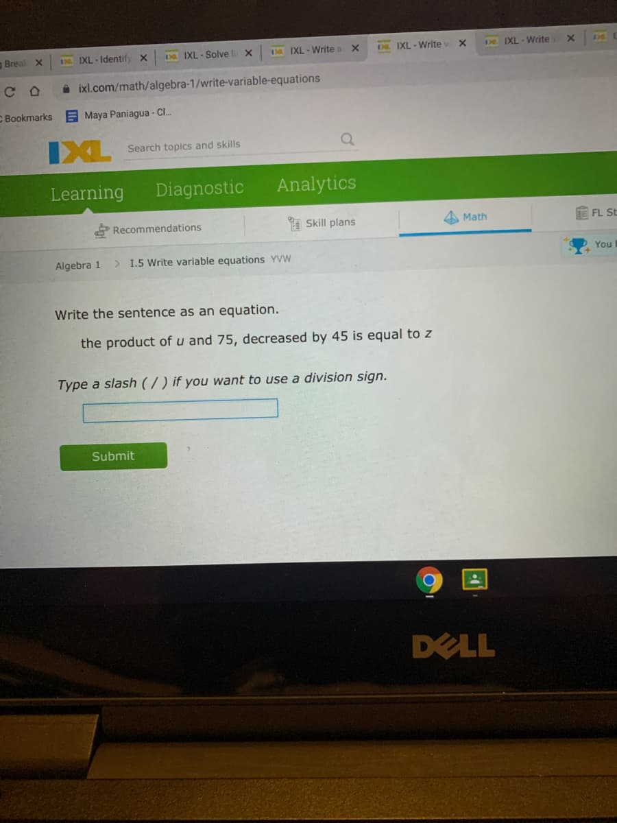 Breal X
N IXL - Identify x
D IXL - Solve li X
13a IXL-Write a X
DE. IXL-Write v X
De IXL - Write
ixl.com/math/algebra-1/write-variable-equations
C Bookmarks
E Maya Paniagua - C.
IXL
Search topics and skills
Learning
Diagnostic
Analytics
Recommendations
I Skill plans
Math
E FL St
Algebra 1
> I.5 Write variable equations YVW
You
Write the sentence as an equation.
the product of u and 75, decreased by 45 is equal to z
Type a slash (7) if you want to use a division sign.
Submit
DELL
