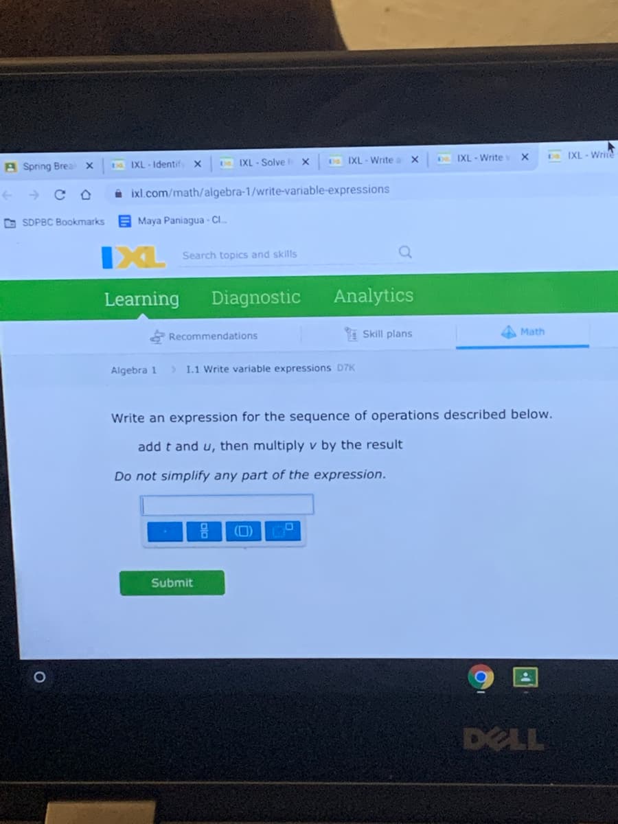 DIXL - Write
D IXL - Write
A Spring Brea
IXL - Identif x
IXL - Solve x
Do. IXL- Write
i ixl.com/math/algebra-1/write-variable-expressions
O SDPBC Bookmarks
E Maya Paniagua - Cl.
IXL
Search topics and skills
Learning
Diagnostic
Analytics
E Recommendations
I Skill plans
Math
Algebra 1
> I.1 Write variable expressions D7K
Write an expression for the sequence of operations described below.
add t and u, then multiply v by the result
Do not simplify any part of the expression.
(0)
Submit
DELL
