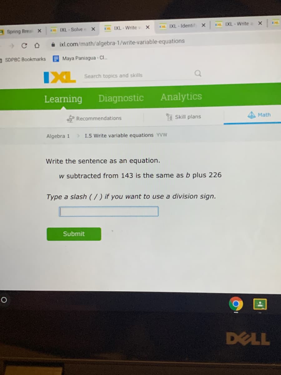 A Spring Brea x
IXL - Solve x
DL. IXL-Writev x
IXL - Identif
DR IXL-Write a
A ixl.com/math/algebra-1/write-variable-equations
a SDPBC Bookmarks
E Maya Paniagua - C.
IXL
Search topics and skills
Learning
Diagnostic
Analytics
Recommendations
I Skill plans
Math
Algebra 1
> 1.5 Write variable equations YVW
Write the sentence as an equation.
w subtracted from 143 is the same as b plus 226
Type a slash (/ ) if you want to use a division sign.
Submit
DELL
