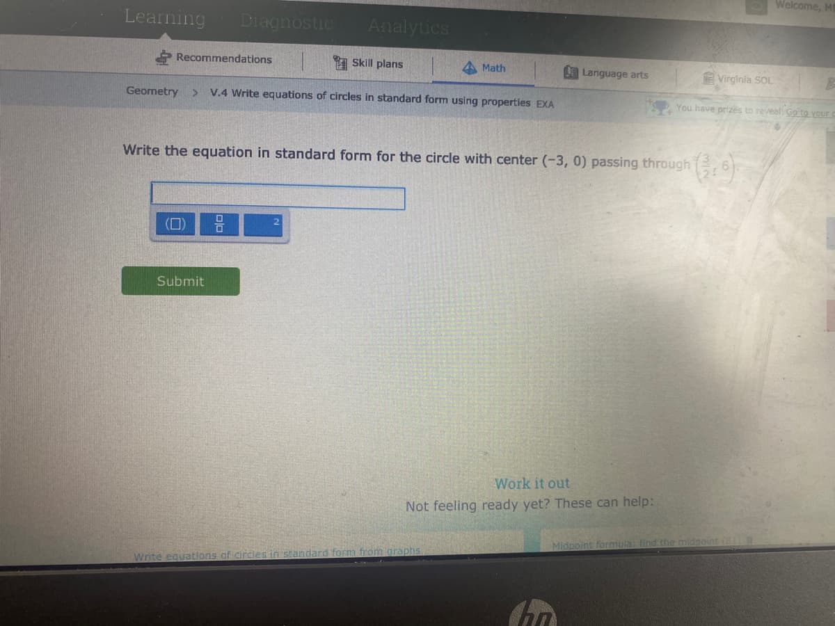 Welcome, M
Learning
Diagnostic
Analytics
Recommendations
1 Skill plans
Math
Language arts
Virginia SOL
Geometry >
V.4 Write equations of circles in standard form using properties EXA
You have prizes to reveal Go to Your c
Write the equation in standard form for the circle with center (-3, 0) passing through , 6)
2.
(0)
Submit
Work it out
Not feeling ready yet? These can help:
Midpoint formula: find the midgoint (8
Write equations of circles in standard form from graphs
