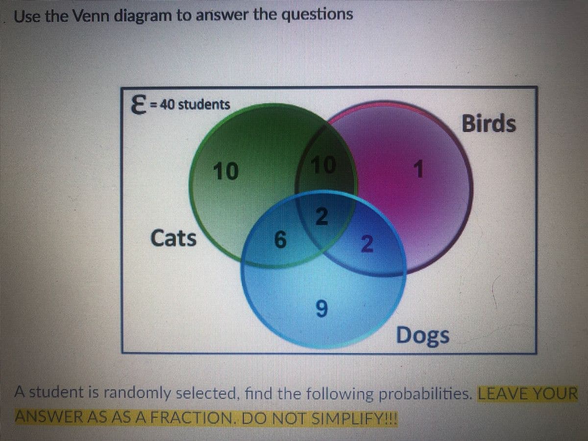 Use the Venn diagram to answer the questions
E = 40 students
10
10
2
Cats
9
Dogs
A student is randomly selected, find the following probabilities. LEAVE YOUR
ANSWER AS AS A FRACTION. DO NOT SIMPLIFY!!!
6
2
1
Birds