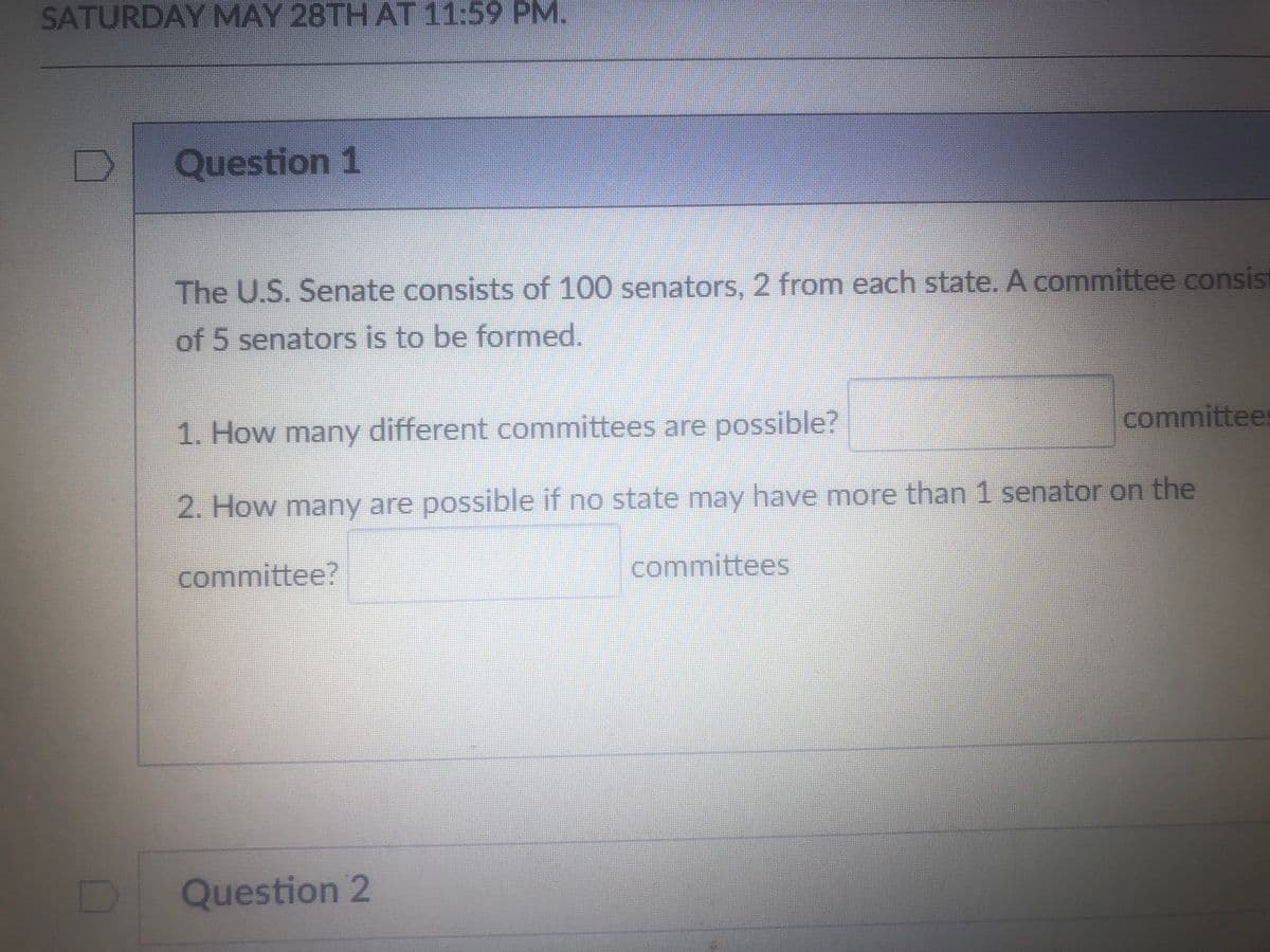 SATURDAY MAY 28TH AT 11:59 PM.
Question 1
The U.S. Senate consists of 100 senators, 2 from each state. A committee consis
of 5 senators is to be formed.
1. How many different committees are possible?
committee
2. How many are possible if no state may have more than 1 senator on the
committee?
committees
Question 2
D