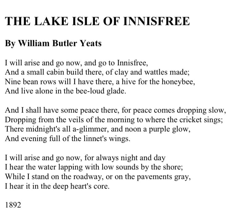 THE LAKE ISLE OF INNISFREE
By William Butler Yeats
I will arise and go now, and go to Innisfree,
And a small cabin build there, of clay and wattles made;
Nine bean rows will I have there, a hive for the honeybee,
And live alone in the bee-loud glade.
And I shall have some peace there, for peace comes dropping slow,
Dropping from the veils of the morning to where the cricket sings;
There midnight's all a-glimmer, and noon a purple glow,
And evening full of the linnet's wings.
I will arise and go now, for always night and day
I hear the water lapping with low sounds by the shore;
While I stand on the roadway, or on the pavements gray,
I hear it in the deep heart's core.
1892