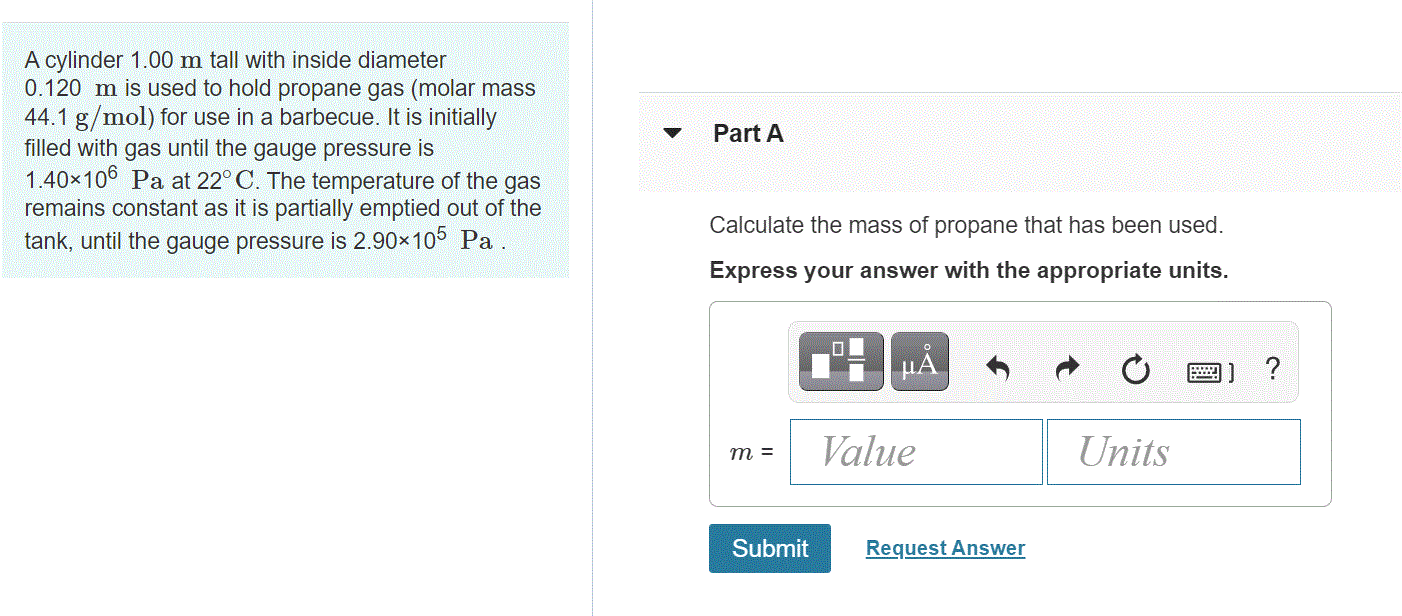 A cylinder 1.00 m tall with inside diameter
0.120 m is used to hold propane gas (molar mass
44.1 g/mol) for use in a barbecue. It is initially
filled with gas until the gauge pressure is
1.40x106 Pa at 22° C. The temperature of the gas
Part A
remains constant as it is partially emptied out of the
Calculate the mass of propane that has been used.
tank, until the gauge pressure is 2.90x10 Pa
Express your answer with the appropriate units.
Value
Units
m =
Submit
Request Answer
