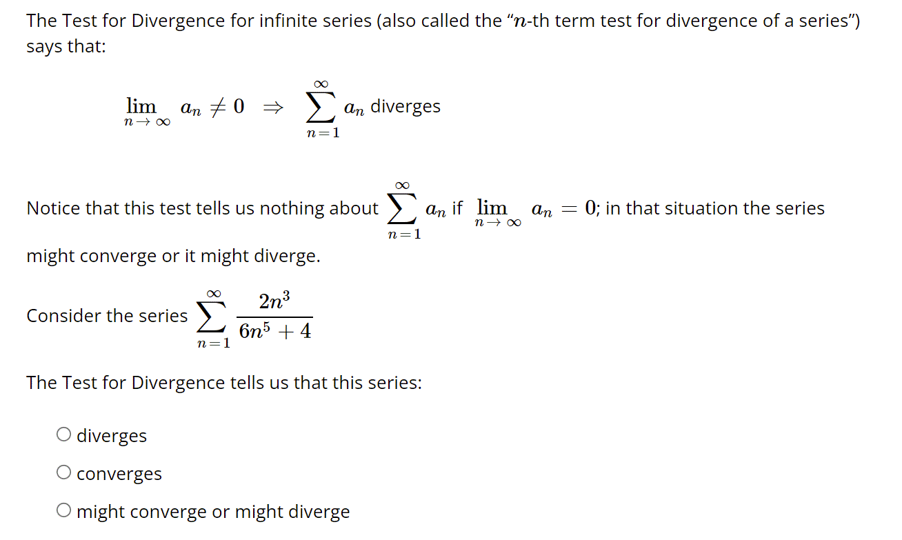 The Test for Divergence for infinite series (also called the "n-th term test for divergence of a series")
says that:
lim
an + 0 =
an diverges
n=1
Notice that this test tells us nothing about
An
if lim
an = 0; in that situation the series
n=1
might converge or it might diverge.
2n3
Consider the series >
6n5 + 4
n
The Test for Divergence tells us that this series:
O diverges
converges
O might converge or might diverge
