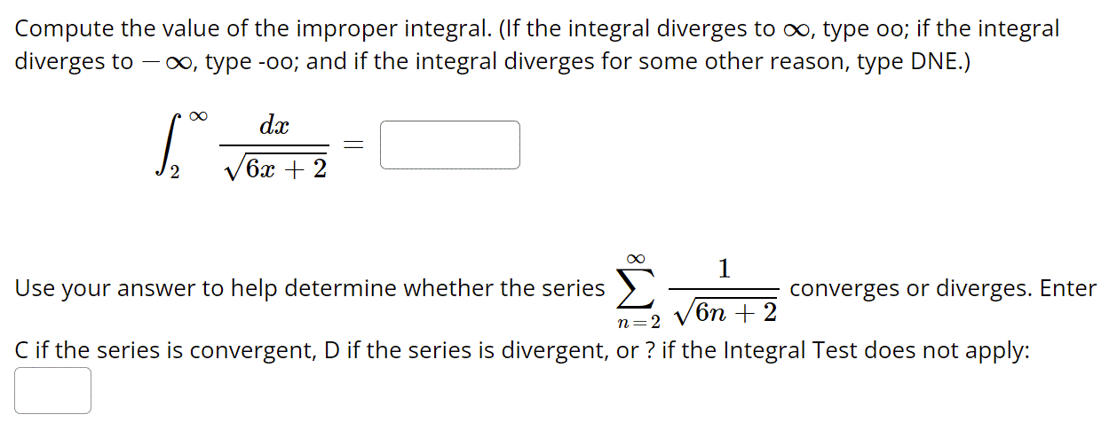 Compute the value of the improper integral. (If the integral diverges to oo, type oo; if the integral
diverges to
0o, type -oo; and if the integral diverges for some other reason, type DNE.)
dx
/6х + 2
1
Use your answer to help determine whether the series >
converges or diverges. Enter
6n + 2
n=2
V
Cif the series is convergent, D if the series is divergent, or ? if the Integral Test does not apply:
