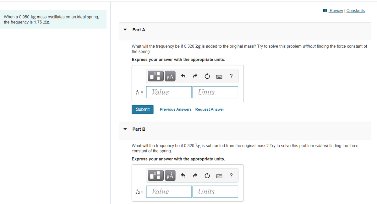 I Review | Constants
When a 0.950 kg mass oscillates on an ideal spring,
the frequency is 1.75 Hz.
Part A
What will the frequency be if 0.320 kg is added to the original mass? Try to solve this problem without finding the force constant of
the spring
Express your answer with the appropriate units.
HÁ
?
fi =
Value
Units
Submit
Previous Answers Request Answer
Part B
What will the frequency be if 0.320 kg is subtracted from the original mass? Try to solve this problem without finding the force
constant of the spring.
Express your answer with the appropriate units.
HA
?
f2 =
Value
Units
