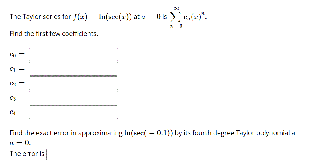 The Taylor series for f(x)
In(sec(x)) at a = 0 is en (x)".
n=0
Find the first few coefficients.
Co =
C1 =
C2
C3
C4 =
Find the exact error in approximating In(sec( – 0.1)) by its fourth degree Taylor polynomial at
а — 0.
The error is
||
