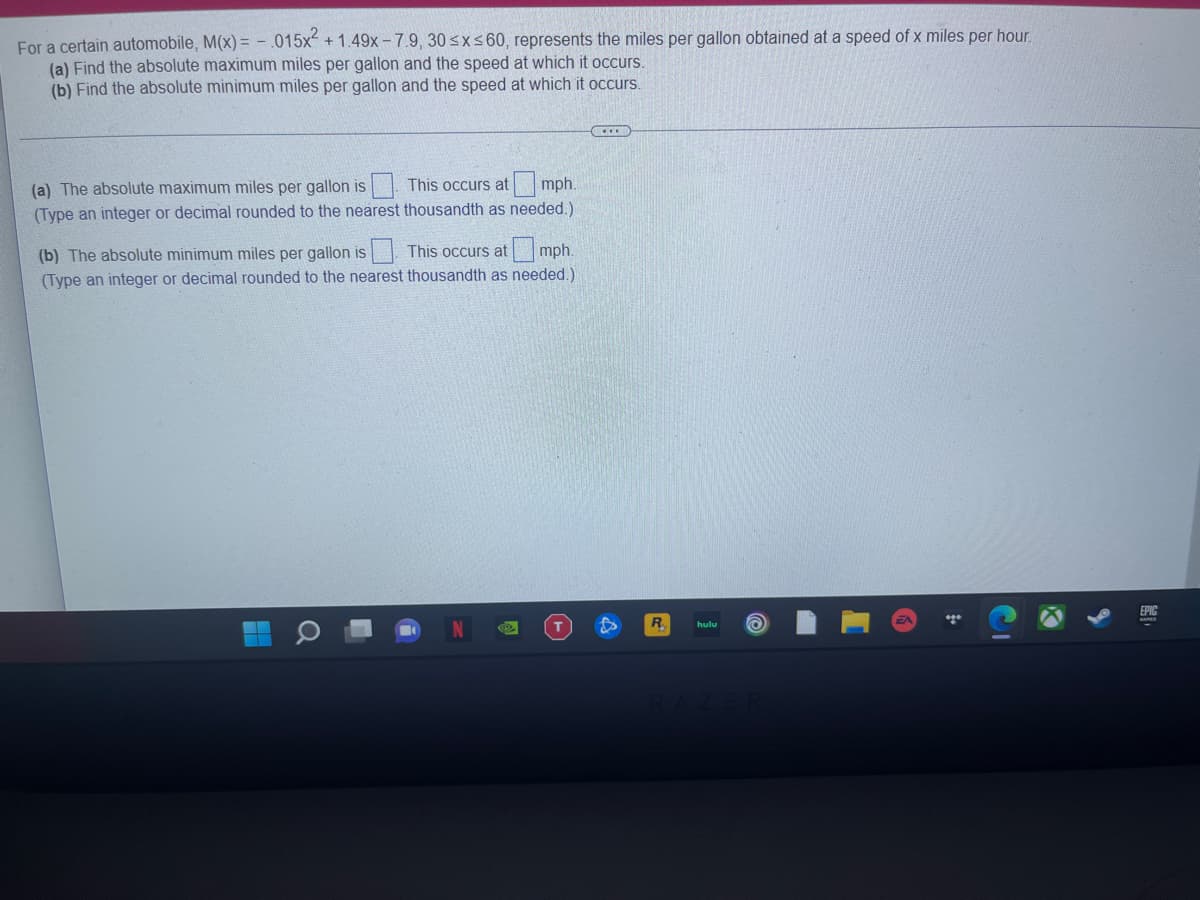 For a certain automobile, M(x) = - .015x + 1.49x - 7.9, 30 sx s 60, represents the miles per gallon obtained at a speed of x miles per hour.
(a) Find the absolute maximum miles per gallon and the speed at which it occurs.
(b) Find the absolute minimum miles per gallon and the speed at which it occurs.
(a) The absolute maximum miles per gallon is
This occurs at
mph.
(Type an integer or decimal rounded to the nearest thousandth as needed.)
(b) The absolute minimum miles per gallon is| This occurs at mph.
(Type an integer or decimal rounded to the nearest thousandth as needed.)
EPIC
R.
hulu
