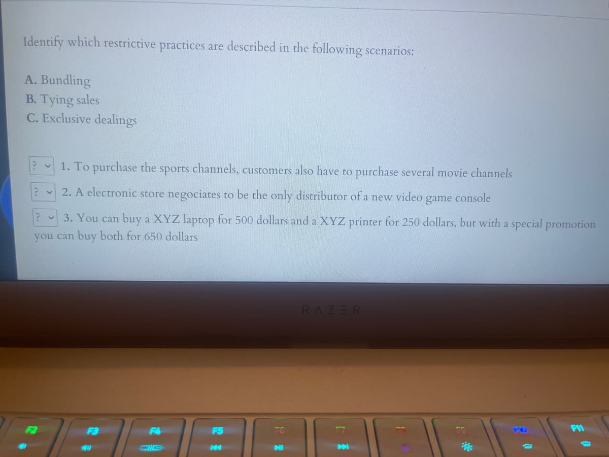 Identify which restrictive practices are described in the following scenarios:
A. Bundling
B. Tying sales
C. Exclusive dealings
1. To purchase the sports channels, customers also have to purchase several movie channels
2. A electronic store negociates to be the only distributor of a new video
game
console
3. You can buy a XYZ laptop for 500 dollars and a XYZ printer for 250 dollars, but with a special promotion
you can buy both for 650 dollars
RAZER
F4
F5
FC
DIE
