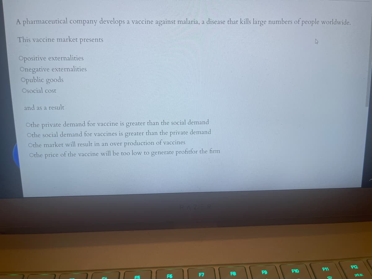 A pharmaceutical company develops a vaccine against malaria, a disease that kills large numbers of people worldwide.
This vaccine market
presents
Opositive externalities
Onegative externalities
Opublic goods
Osocial cost
and as a result
Othe private demand for vaccine is greater than the social demand
Othe social demand for vaccines is greater than the private demand
Othe market will result in an over production of vaccines
Othe price of the vaccine will be too low to generate profitfor the firm
ZER
F11
F12
F6
F7
F8
F9
F10
prt s
