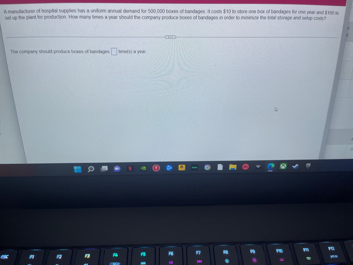 A manufacturer of hospital supplies has a uniform annual demand for 500,000 boxes of bandages. It costs $10 to store one box of bandages for one year and $160 to
set up the plant for production. How many times a year should the company produce boxes of bandages in order to minimize the total storage and setup costs?
The company should produce boxes of bandages time(s) a year.
R.
F10
F11
F12
F5
F6
F7
F8
F9
esc
F1
F2
F3
F4
prt sc
DII

