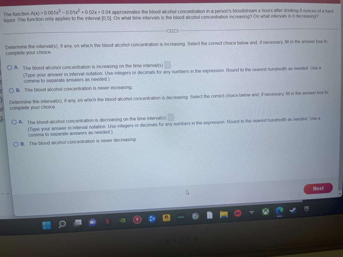 The function A(x) = 0.001x -0.01x +0.02x + 0.04 approximates the blood alcohol concentration in a person's bloodstream x hours after drinking 8 ounces of a hard
liquor. The function only applies to the interval [0,5]. On what time intervals is the blood alcohol concentration increasing? On what intervals is it decreasing?
Determine the interval(s), if any, on which the blood alcohol concentration is increasing. Select the correct choice below and, if necessary, fill in the answer box to
complete your choice.
O A. The blood alcohol concentration is increasing on the time interval(s)
(Type your answer in interval notation. Use integers or decimals for any numbers in the expression. Round to the nearest hundredth as needed. Use a
comma to separate answers as needed.)
O B. The blood alcohol concentration is never increasing.
Determine the interval(s), if any, on which the blood alcohol concentration is decreasing. Select the correct choice below and, if necessary, fill in the answer box to
an complete your choice.
O A. The blood alcohol concentration is decreasing on the time interval(s)
(Type your answer in interval notation. Use integers or decimals for any numbers in the expression. Round to the nearest hundredth as needed. Use a
comma to separate answers as needed.)
O B. The blood alcohol concentration is never decreasing.
Next
EPIC
R.
hulu
T.
RAZER
