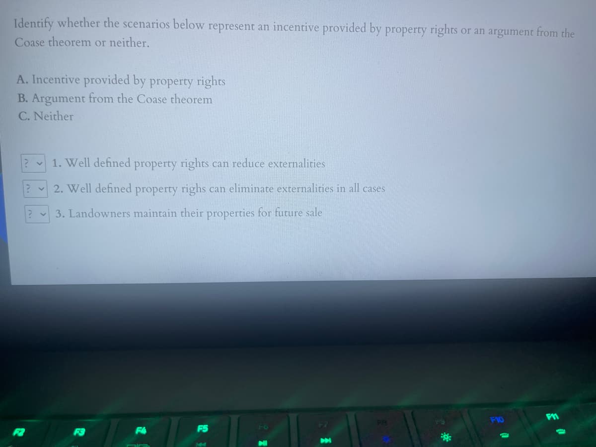 Identify whether the scenarios below represent an incentive provided by property rights
or an argument from the
Coase theorem or neither.
A. Incentive provided by property rights
B. Argument from the Coase theorem
C. Neither
1. Well defined property rights can reduce externalities
2. Well defined property righs can eliminate externalities in all cases
3. Landowners maintain their properties for future sale
F5
