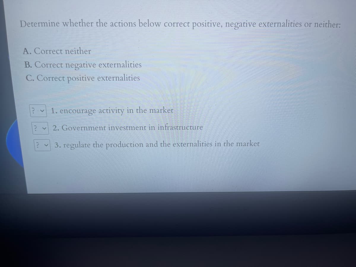 Determine whether the actions below correct positive, negative externalities or neither:
A. Correct neither
B. Correct negative externalities
C. Correct positive externalities
1. encourage activity in the market
2. Government investment in infrastructure
3. regulate the production and the externalities in the market
