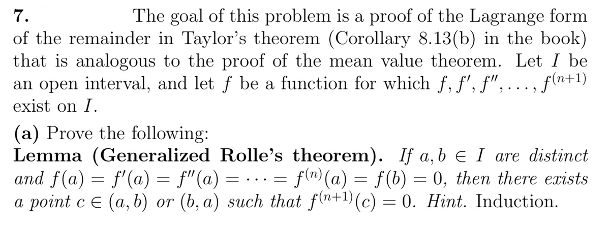 7.
The goal of this problem is a proof of the Lagrange form
of the remainder in Taylor's theorem (Corollary 8.13(b) in the book)
that is analogous to the proof of the mean value theorem. Let I be
an open interval, and let ƒ be a function for which f, f', f", ..., f(n+1)
exist on I.
(a) Prove the following:
Lemma (Generalized Rolle's theorem). If a,b ≤ I are distinct
and f(a) = f'(a) = f'(a)= ... = f(n)(a) = f(b) = 0, then there exists
a point c = (a, b) or (b, a) such that f(n+1) (c) = 0. Hint. Induction.