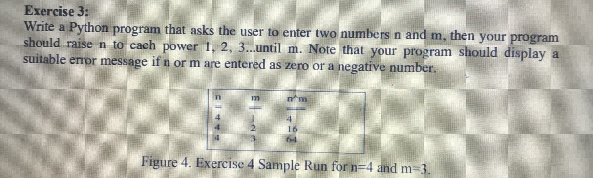 Exercise 3:
Write a Python program that asks the user to enter two numbers n and m, then your program
should raise n to each power 1, 2, 3...until m. Note that your program should display a
suitable error message if n or m are entered as zero or a negative number.
n'm
4
16
64
Figure 4. Exercise 4 Sample Run for n=4 and m=3.

