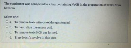 The condenser was connected to a trap containing NaOH in the preparation of benzil from
benzoin.
Select one:
O a. To remove toxic nitrous oxides gas formed.
Ob. To neutralize the excess acid.
Oc. To remove toxic HCN gas formed.
Od. Trap doesn't involve in this step.
