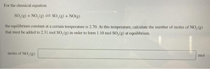 For the chemical equation
so, (g) + NO, (g) SO, (g) + NO(g)
the equilibrium constant at a certain temperature is 2.70. At this temperature, calculate the number of moles of NO, (g)
that must be added to 2.31 mol SO, (g) in order to form 1.10 mol SO, (g) at equilibrium.
moles of NO, (g):
mol
