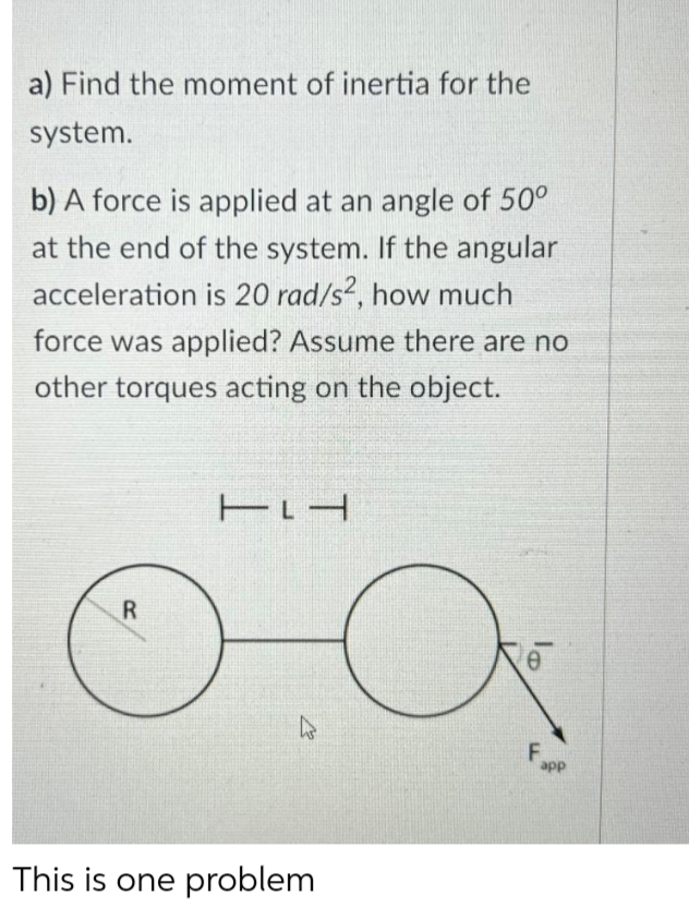 a) Find the moment of inertia for the
system.
b) A force is applied at an angle of 50°
at the end of the system. If the angular
acceleration is 20 rad/s, how much
force was applied? Assume there are no
other torques acting on the object.
R
This is one problem
F.
