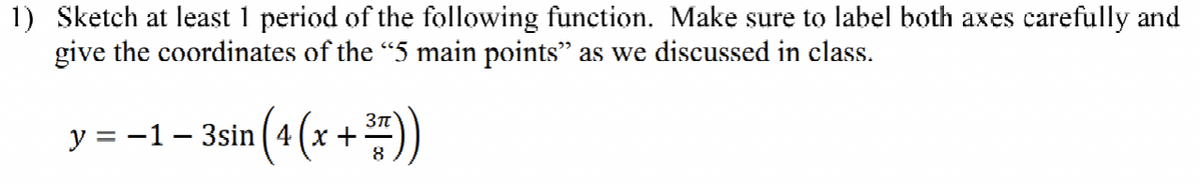 1) Sketch at least 1 period of the following function. Make sure to label both axes carefully and
give the coordinates of the "5 main points" as we discussed in class.
y = -1 – 3sin (4
(x +"))
8
