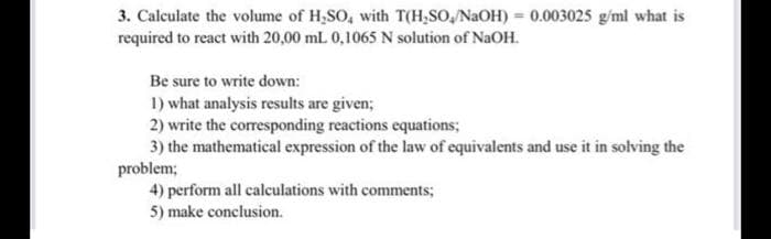 3. Calculate the volume of H,SO, with T(H,SO, NaOH) = 0.003025 g/ml what is
required to react with 20,00 mL 0,1065 N solution of NaOH.
Be sure to write down:
1) what analysis results are given;
2) write the corresponding reactions equations;
3) the mathematical expression of the law of equivalents and use it in solving the
problem;
4) perform all calculations with comments;
5) make conclusion.
