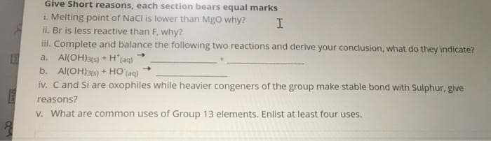 Give Short reasons, each section bears equal marks
i Melting point of Nacl is lower than MgO why?
ii. Br is less reactive than F, why?
il. Complete and balance the following two reactions and derive your conclusion, what do they indicate?
a. Al(OH)3(s) + H'(aq)
b. Al(OH)3s) + HO (aq)
iv. Cand Si are oxophiles while heavier congeners of the group make stable bond with Sulphur, give
reasons?
V. What are common uses of Group 13 elements. Enlist at least four uses.
