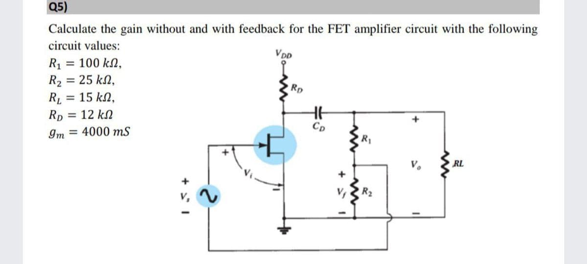 Q5)
Calculate the gain without and with feedback for the FET amplifier circuit with the following
circuit values:
Vpp
R1 = 100 kN,
R2 = 25 kN,
15 kN,
Rp
RL
Rp = 12 kN
%3D
CD
Im
= 4000 mS
R1
RL
R2
v,
