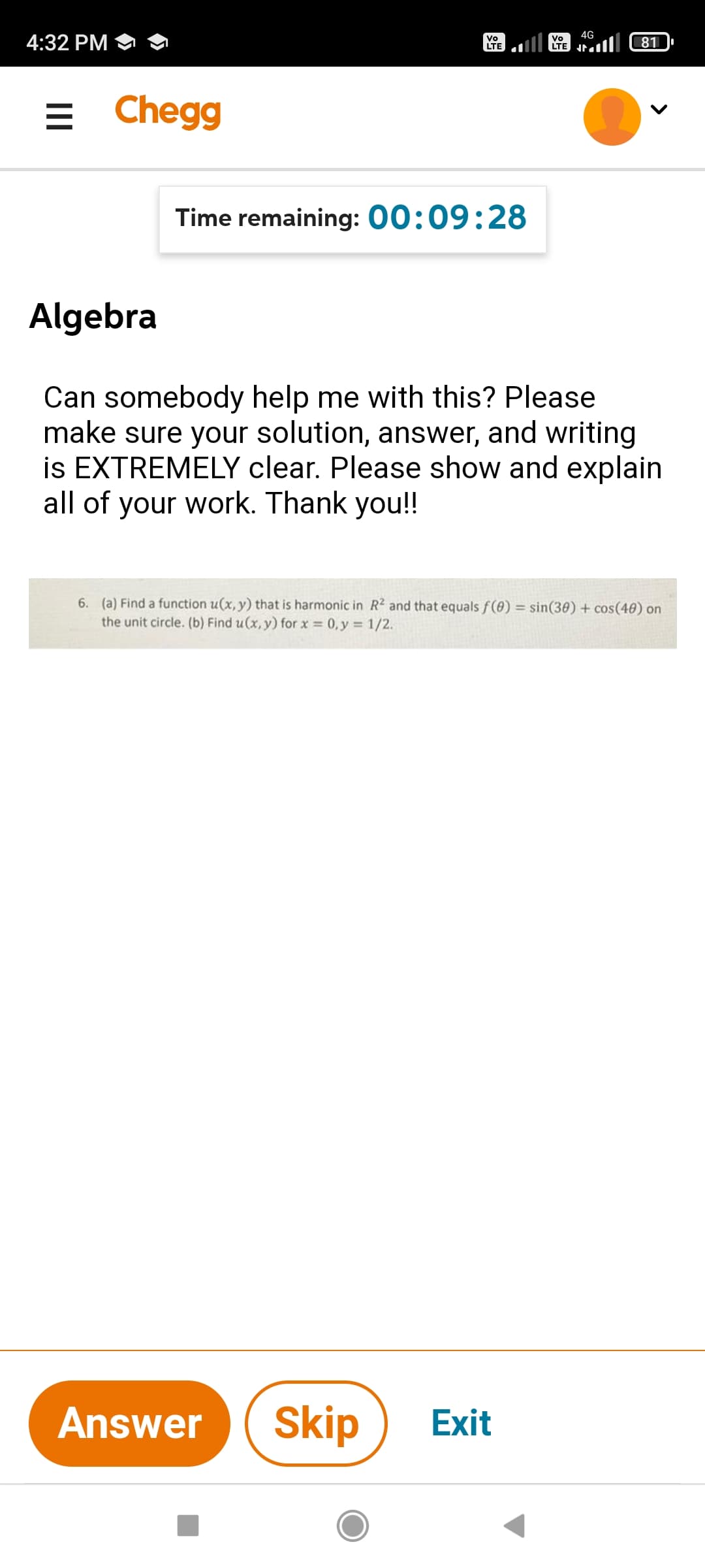 4G
4:32 PM
Vo
LTE
Vo
81
= Chegg
Time remaining: 00:09:28
Algebra
Can somebody help me with this? Please
make sure your solution, answer, and writing
is EXTREMELY clear. Please show and explain
all of your work. Thank you!!
6. (a) Find a function u(x, y) that is harmonic in R2 and that equals f(0) = sin(30) + cos(40) on
the unit circle. (b) Find u(x, y) for x 0, y = 1/2.
Answer
Skip
Exit
