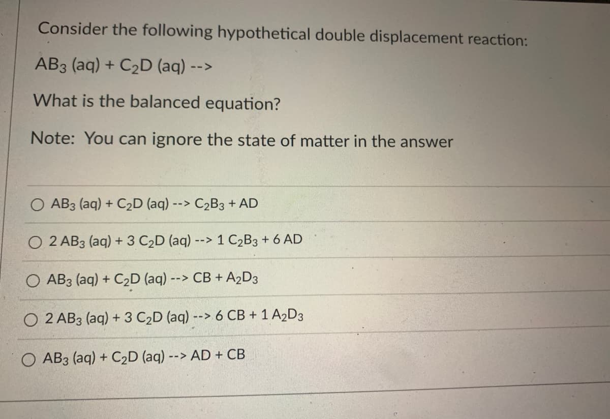 Consider the following hypothetical double displacement reaction:
AB3 (aq) + C₂D (aq) --
What is the balanced equation?
Note: You can ignore the state of matter in the answer
AB3 (aq) + C₂D (aq) --> C₂B3 + AD
2 AB3 (aq) + 3 C₂D (aq) --> 1 C₂B3 + 6 AD
O AB3 (aq) + C₂D (aq) - --> CB + A₂D3
O2 AB3 (aq) + 3 C₂D (aq) +
O AB3 (aq) + C₂D (aq) --> AD + CB
--> 6 CB + 1 A₂D3