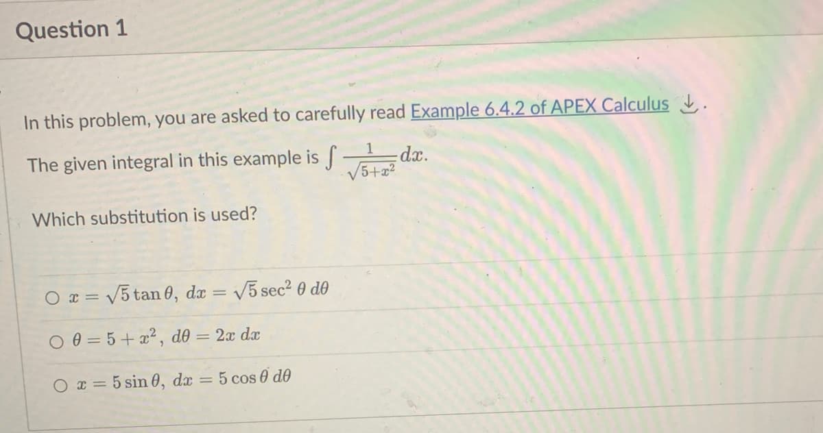 Question 1
In this problem, you are asked to carefully read Example 6.4.2 of APEX Calculus.
1
The given integral in this example is d.
f
5+x²
Which substitution is used?
Ox= √5 tan 0, dx
=
√5 sec² 0 de
00=5+x², d0 = 2x dx
O x = 5 sin 0, dx = 5 cos 0 de