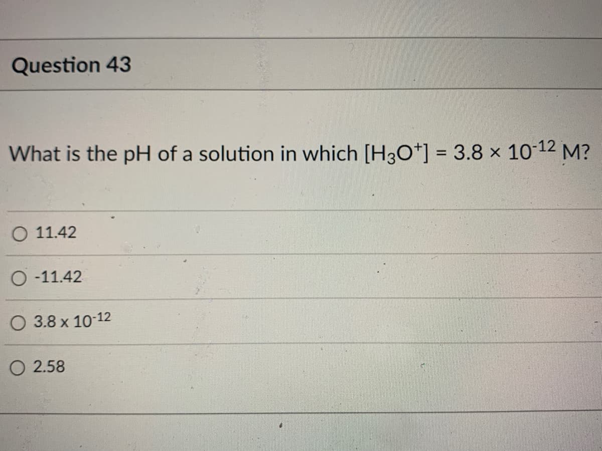 Question 43
What is the pH of a solution in which [H3O+] = 3.8 × 10-12 M?
O 11.42
O-11.42
O 3.8 x 10-12
O 2.58