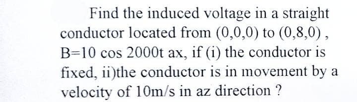 Find the induced voltage in a straight
conductor located from (0,0,0) to (0,8,0),
B=10 cos 2000t ax, if (i) the conductor is
fixed, ii)the conductor is in movement by a
velocity of 10m/s in az direction ?