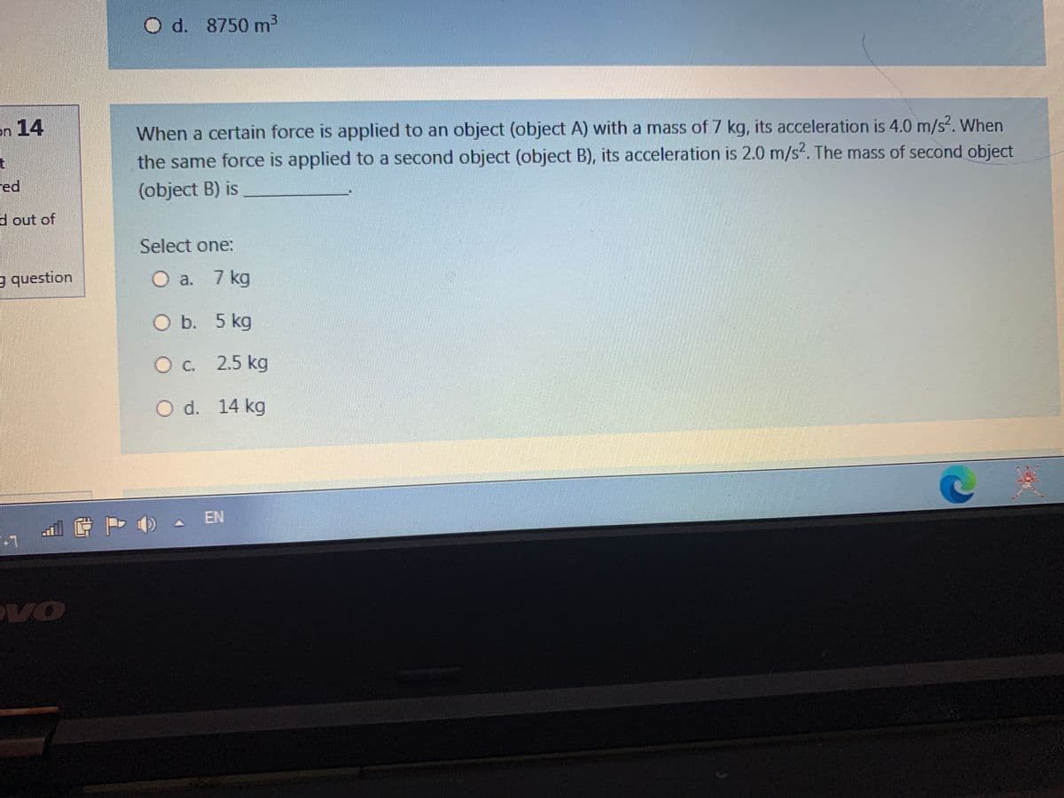 d. 8750 m3
on 14
When a certain force is applied to an object (object A) with a mass of 7 kg, its acceleration is 4.0 m/s2. When
the same force is applied to a second object (object B), its acceleration is 2.0 m/s?. The mass of second object
ed
(object B) is
d out of
Select one:
question
O a. 7 kg
O b. 5 kg
O c. 2.5 kg
d. 14 kg
A EN
VO
